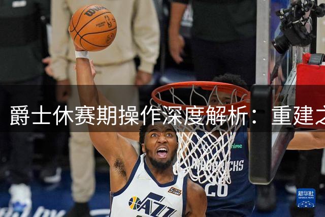 爵士休赛期操作深度解析：重建之路何去何从？